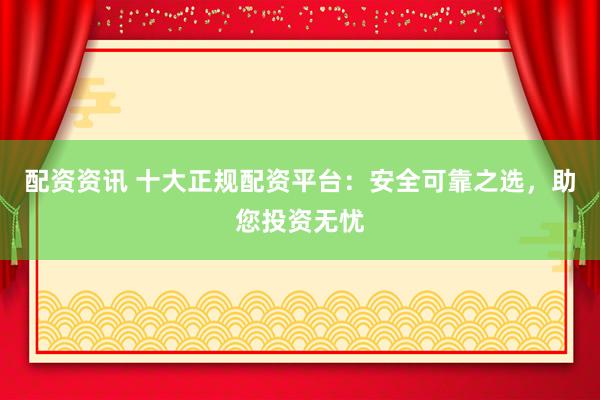 配资资讯 十大正规配资平台：安全可靠之选，助您投资无忧