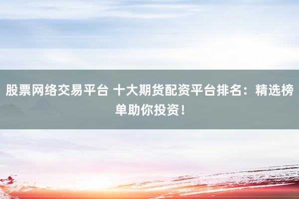 股票网络交易平台 十大期货配资平台排名：精选榜单助你投资！