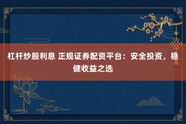 杠杆炒股利息 正规证券配资平台：安全投资，稳健收益之选
