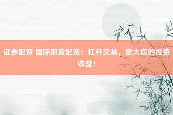 证券配资 国际期货配资：杠杆交易，放大您的投资收益！