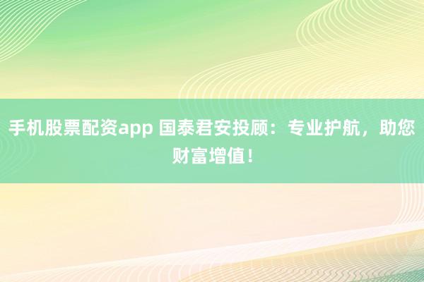 手机股票配资app 国泰君安投顾：专业护航，助您财富增值！