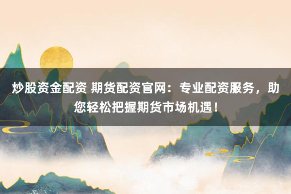 炒股资金配资 期货配资官网：专业配资服务，助您轻松把握期货市场机遇！