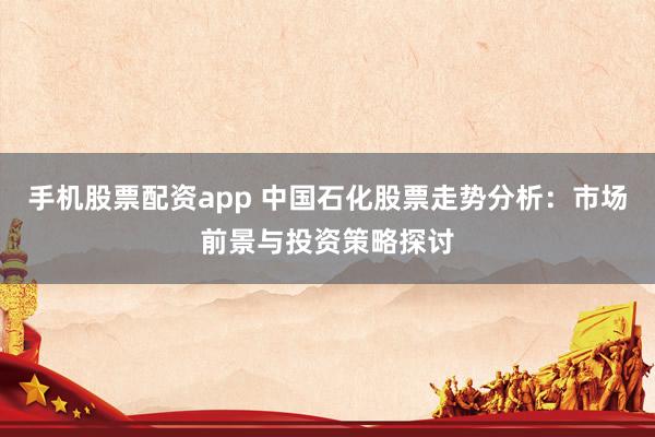 手机股票配资app 中国石化股票走势分析：市场前景与投资策略探讨