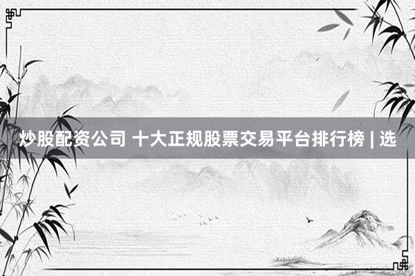 炒股配资公司 十大正规股票交易平台排行榜 | 选